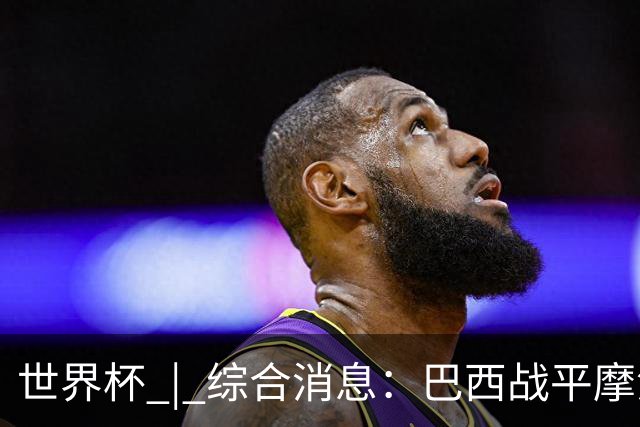 世界杯 | 综合消息：巴西战平摩洛哥 卡塔尔首获积分